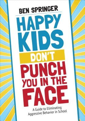 Happy Kids Don&#8242;t Punch You in the Face: A Guide to Eliminating Aggressive Behavior in School by Springer, Ben