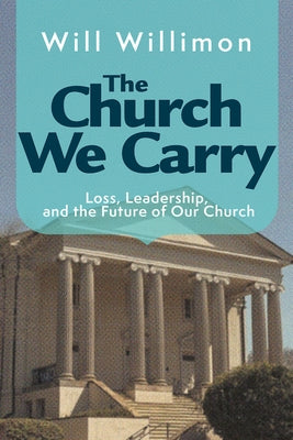 The Church We Carry: Loss, Leadership, and the Future of Our Church by Willimon, William H.