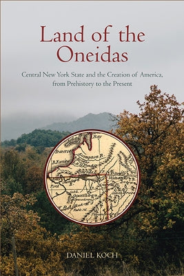 Land of the Oneidas: Central New York State and the Creation of America, from Prehistory to the Present by Koch, Daniel