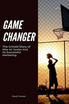Game Changer The Untold Story of Nike Air Jordan And Its Successful Marketing by Truman, Davis