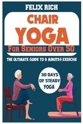 Chair Yoga for Seniors Over 50: The Ultimate Guide to 5 Minutes Exercise: Fully Seated Poses for the Next 30 Days, to Improve Your Mobility and Flexib by Rich, Felix