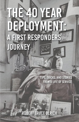 The 40 Year Deployment - A First Responders Journey: Tips, Tricks, and Stories From a Life of Service by Ulrich, Robert Bruce