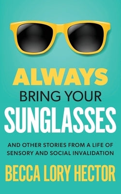 Always Bring Your Sunglasses: And Other Stories from a Life of Sensory and Social Invalidation by Hector, Becca Lory