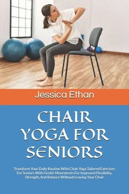 Chair Yoga for Seniors: Transform Your Daily Routine With Chair Yoga Tailored Exercises For Seniors With Gentle Movements For Improved Flexibi by Ethan, Jessica