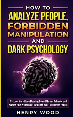 How to Analyze People, Forbidden Manipulation and Dark Psychology: Discover the Hidden Meaning Behind Human Behavior and Master Your Weapons of Influe by Wood, Henry