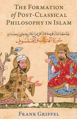 The Formation of Post-Classical Philosophy in Islam by Griffel, Frank