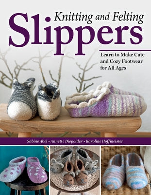 Knitting and Felting Slippers: Learn to Make Cute and Cozy Footwear for All Ages by Abel, Sabine