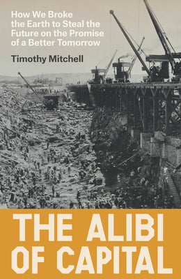 The Alibi of Capital: How We Broke the Earth to Steal the Future on the Promise of a Better Tomorrow by Mitchell, Timothy