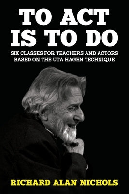 To Act Is to Do: Six Classes for Teachers and Actors Based on the Uta Hagen Technique by Nichols, Richard Alan