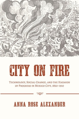 City on Fire: Technology, Social Change, and the Hazards of Progress in Mexico City, 1860-1910 by Alexander, Anna Rose