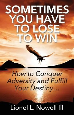 Sometimes You Have To Lose To Win: How To Conquer Adversity And Fulfill Your Destiny... by Nowell, Lionel L., III