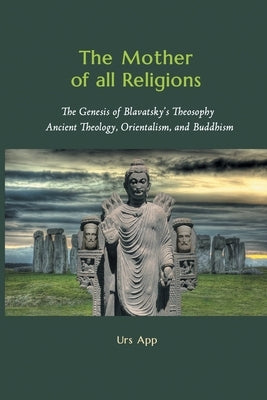 The Mother of All Religions: The Genesis of Blavatsky's Theosophy: Ancient Theology, Orientalism, and Buddhism by App, Urs