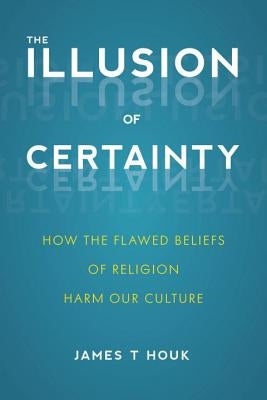The Illusion of Certainty: How the Flawed Beliefs of Religion Harm Our Culture by Houk, James T.