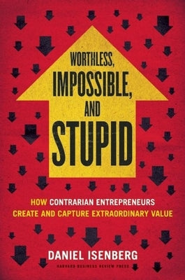 Worthless, Impossible and Stupid: How Contrarian Entrepreneurs Create and Capture Extraordinary Value by Isenberg, Daniel