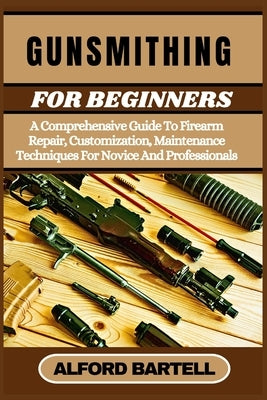 Gunsmithing for Beginners: A Comprehensive Guide To Firearm Repair, Customization, Maintenance Techniques For Novice And Professionals by Bartell, Alford