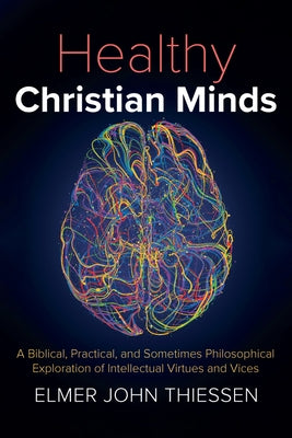 Healthy Christian Minds: A Biblical, Practical, and Sometimes Philosophical Exploration of Intellectual Virtues and Vices by Thiessen, Elmer John