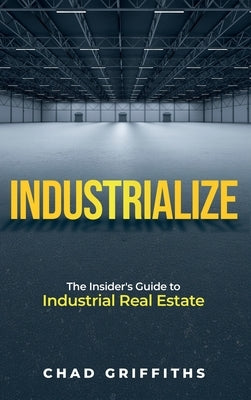 Industrialize: The Insider's Guide to Industrial Real Estate by Griffiths, Chad