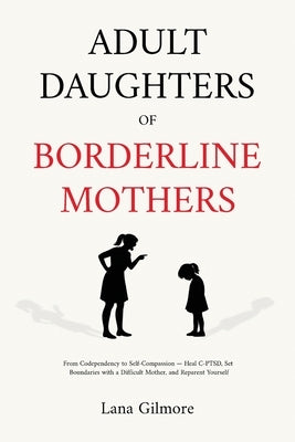 Adult Daughters of Borderline Mothers: From Codependency to Self-Compassion - Heal C-PTSD, Set Boundaries with a Difficult Mother, and Reparent Yourse by Gilmore, Lane