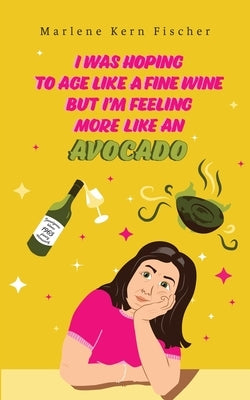 I Was Hoping to Age Like a Fine Wine But I'm Feeling More Like an Avocado by Fischer, Marlene Kern