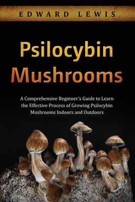 Psilocybin Mushrooms: A Comprehensive Beginner's Guide to Learn the Effective Process of Growing Psilocybin Mushrooms Indoors and Outdoors by Lewis, Edward