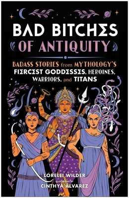 Bad Bitches of Antiquity: Badass Stories from Mythology's Fiercest Goddesses, Heroines, Warriors, and Titans by Wilder, Lorelei