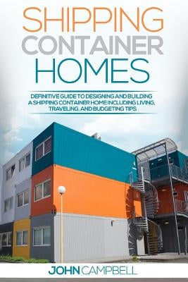 Shipping Container Homes: Definitive Guide to Designing and Building a Shipping Container Home Including Living, Traveling, and Budgeting Tips by Campbell, John