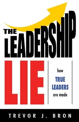 The Leadership Lie: How True Leaders Are Made by Bron, Trevor J.