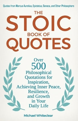 The Stoic Book of Quotes: Over 500 Philosophical Quotations for Inspiration, Achieving Inner Peace, Resilience, and Growth in Your Daily Life: Q by Whiteclear, Michael