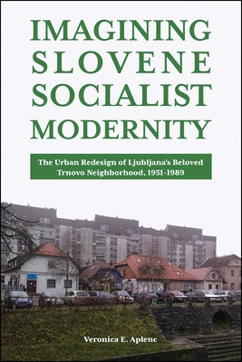 Imagining Slovene Socialist Modernity: The Urban Redesign of Ljubljana's Beloved Trnovo Neighborhood, 1951-1989 by Aplenc, Veronica E.