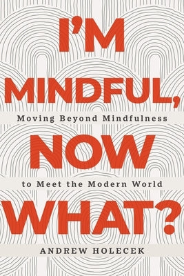 I'm Mindful, Now What?: Moving Beyond Mindfulness to Meet the Modern World by Holecek, Andrew