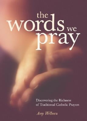 The Words We Pray: Discovering the Richness of Traditional Catholic Prayers by Welborn, Amy