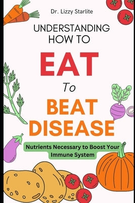 Understanding How to Eat To Beat Disease: Nutrients Necessary to Boost Your Immune System by Starlite, Lizzy