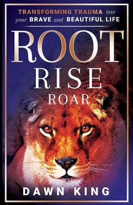 Root, Rise, Roar: Transforming Trauma into Your Brave and Beautiful Life by King, Dawn