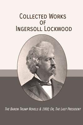 Collected Works of Ingersoll Lockwood: The Baron Trump Novels & 1900; Or, The Last President by Lockwood, Ingersoll