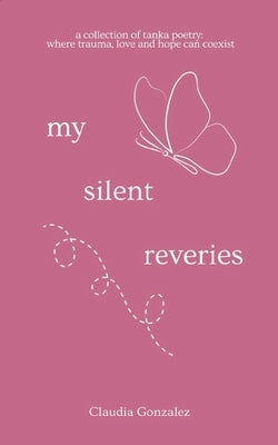 My Silent Reveries A Collection of Tanka Poetry: Where Trauma, Love and Hope Can Coexist by Gonzalez, Claudia