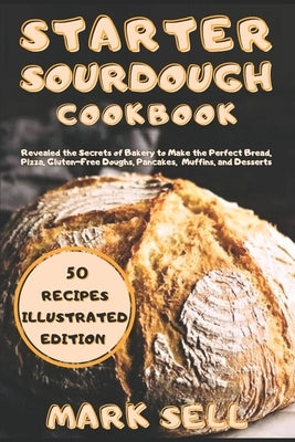 Starter Sourdough CookbooK: Revealed the Secrets of Bakery to Make the Perfect Bread, Pizza, Gluten-Free Doughs, Pancakes, Muffins, and Desserts. by Sell, Mark