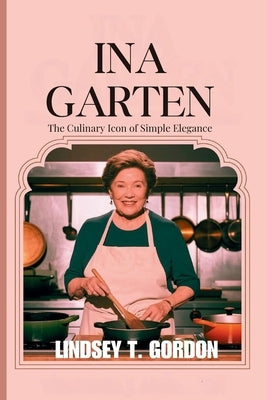 Ina Garten: Celebrating the Art of Entertaining Through Approachable Recipes and Timeless Hospitality by Gordon, Lindsey T.