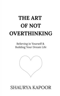 The Art of Not Overthinking: Believing in Yourself and Building Your Dream Life by Shaurya Kapoor