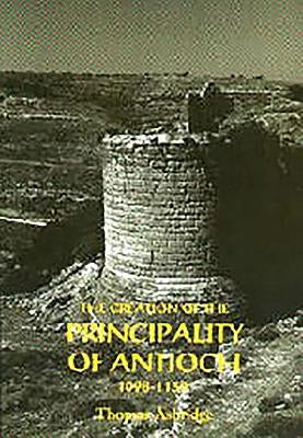 The Creation of the Principality of Antioch, 1098-1130 by Asbridge, Thomas S.