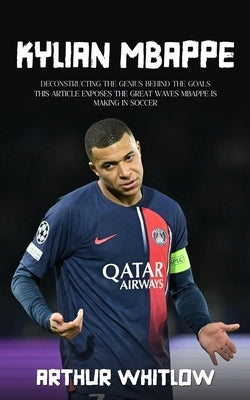 Kylian Mbappe: Deconstructing the Genius Behind the Goals (This Article Exposes the Great Waves Mbappe is Making in Soccer) by Whitlow, Arthur