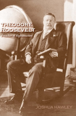 Theodore Roosevelt: Preacher of Righteousness by Hawley, Joshua David