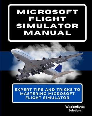 Microsoft Flight Simulator Manual: Expert Tips and Tricks to Mastering Microsoft Flight Simulator by Solutions, Wisdombytes