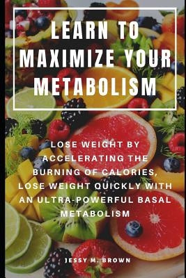 Learn to Maximize Your Metabolism: Lose Weight by Accelerating the Burning of Calories, Lose Weight Quickly with an Ultra-Powerful Basal Metabolism by Brown, Jessy M.