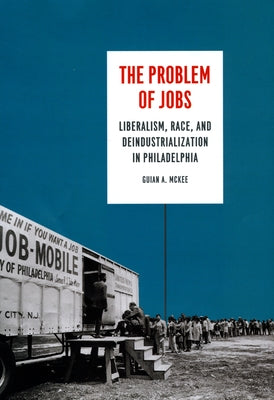 The Problem of Jobs: Liberalism, Race, and Deindustrialization in Philadelphia by McKee, Guian A.