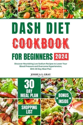 Dash Diet Cookbook for Beginners 2024: Discover Nourishing Low Sodium Recipes to Lower Your Blood Pressure and Overcome Hypertension, With 30 Day Meal by Gray, Joshua S.