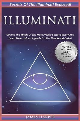 Illuminati: Secrets Of The Illuminati Exposed! Go Into The Minds Of The Most Prolific Secret Society And Learn Their Hidden Agenda by Harper, James