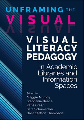 Unframing the Visual:: Visual Literacy Pedagogy in Academic Libraries and Information Spaces by Murphy, Maggie