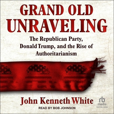 Grand Old Unraveling: The Republican Party, Donald Trump, and the Rise of Authoritarianism by White, John Kenneth