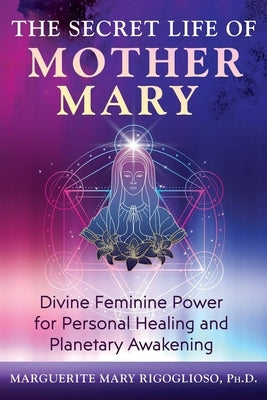 The Secret Life of Mother Mary: Divine Feminine Power for Personal Healing and Planetary Awakening by Rigoglioso, Marguerite Mary