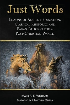 Just Words: Lessons of Ancient Education, Classical Rhetoric, and Pagan Religion for a Post-Christian World by Williams, Mark A. E.